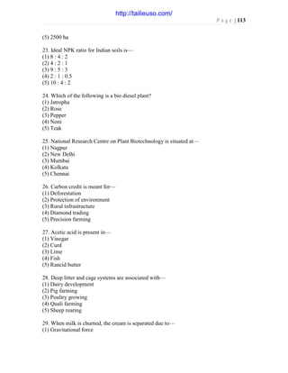 P a g e | 113
(5) 2500 ha
23. Ideal NPK ratio for Indian soils is—
(1) 8 : 4 : 2
(2) 4 : 2 : 1
(3) 9 : 5 : 3
(4) 2 : 1 : 0.5
(5) 10 : 4 : 2
24. Which of the following is a bio diesel plant?
(1) Jatropha
(2) Rose
(3) Pepper
(4) Noni
(5) Teak
25. National Research Centre on Plant Biotechnology is situated at—
(1) Nagpur
(2) New Delhi
(3) Mumbai
(4) Kolkata
(5) Chennai
26. Carbon credit is meant for—
(1) Deforestation
(2) Protection of environment
(3) Rural infrastructure
(4) Diamond trading
(5) Precision farming
27. Acetic acid is present in—
(1) Vinegar
(2) Curd
(3) Lime
(4) Fish
(5) Rancid butter
28. Deep litter and cage systems are associated with—
(1) Dairy development
(2) Pig farming
(3) Poultry growing
(4) Quali farming
(5) Sheep rearing
29. When milk is churned, the cream is separated due to—
(1) Gravitational force
http://tailieuso.com/
 