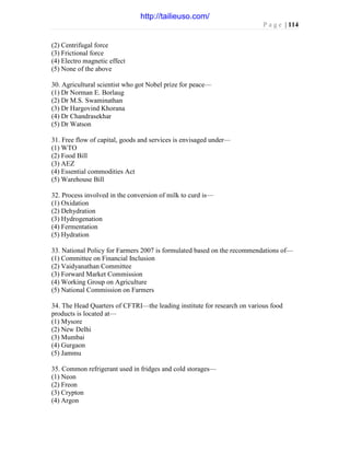 P a g e | 114
(2) Centrifugal force
(3) Frictional force
(4) Electro magnetic effect
(5) None of the above
30. Agricultural scientist who got Nobel prize for peace—
(1) Dr Norman E. Borlaug
(2) Dr M.S. Swaminathan
(3) Dr Hargovind Khorana
(4) Dr Chandrasekhar
(5) Dr Watson
31. Free flow of capital, goods and services is envisaged under—
(1) WTO
(2) Food Bill
(3) AEZ
(4) Essential commodities Act
(5) Warehouse Bill
32. Process involved in the conversion of milk to curd is—
(1) Oxidation
(2) Dehydration
(3) Hydrogenation
(4) Fermentation
(5) Hydration
33. National Policy for Farmers 2007 is formulated based on the recommendations of—
(1) Committee on Financial Inclusion
(2) Vaidyanathan Committee
(3) Forward Market Commission
(4) Working Group on Agriculture
(5) National Commission on Farmers
34. The Head Quarters of CFTRI—the leading institute for research on various food
products is located at—
(1) Mysore
(2) New Delhi
(3) Mumbai
(4) Gurgaon
(5) Jammu
35. Common refrigerant used in fridges and cold storages—
(1) Neon
(2) Freon
(3) Crypton
(4) Argon
http://tailieuso.com/
 
