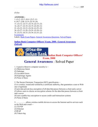 P a g e | 115
(5) Ice
ANSWERS :
1. (1) 2. (5) 3. (4) 4. (3) 5. (1)
6. (4) 7. (3)8. (1) 9. (2) 10. (4)
11. (1) 12. (3) 13. (3) 14. (2) 15. (3)
16. (4) 17. (2) 18. (2) 19. (2) 20. (1)
21. (2) 22. (3) 23. (2) 24. (1) 25. (2)
26. (2) 27. (1) 28. (3) 29. (2) 30. (1)
31. (1) 32. (4) 33. (5) 34. (1) 35. (2)
0 comments
Labels: Bank Exam Papers, General Awareness Questions, Solved Papers
Indian Bank Computer Officers' Exam, 2008 : General Awareness
(Solved)
Indian Bank Computer Officers'
Exam, 2008
General Awareness : Solved Paper
1. A passive threat to computer security is—
(1) Malicious Intent
(2) Sabotage
(3) Accident Errors
(4) Espionage Agents
(5) None of these
2. The Secure Electronic Transaction (SET) specification—
(1) is a notice, issued and verified by a certificate authority, that guarantees a user or Web
site is legitimate
(2) provides private-key encryption of all data that passes between a client and a server
(3) allows users to choose an encryption scheme for the data that passes between a client
and a server
(4) uses a public-key encryption to secure credit-card transaction systems
(5) None of these
3. ……………allows wireless mobile devices to access the Internet and its services such
as the Web and e-mail—
(1) TCP/IP
(2) Ethernet
(3)WAP
(4) Token ring
http://tailieuso.com/
 