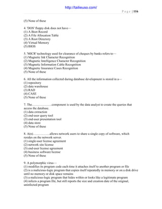 P a g e | 116
(5) None of these
4. 'DOS' floppy disk does not have—
(1) A Boot Record
(2) A File Allocation Table
(3) A Root Directory
(4) Virtual Memory
(5) BIOS
5. 'MICR' technology used for clearance of cheques by banks refers to—
(1) Magnetic Ink Character Recognition
(2) Magnetic Intelligence Character Recognition
(3) Magnetic Information Cable Recognition
(4) Magnetic Insurance Cases Recognition
(5) None of these
6. All the information collected during database development is stored in a—
(1) repository
(2) data warehouse
(3) RAD
(4) CASE
(5) None of these
7. The……………….component is used by the data analyst to create the queries that
access the database.
(1) data extraction
(2) end-user query tool
(3) end-user presentation tool
(4) data store
(5) None of these
8. A(n)…………….allows network users to share a single copy of software, which
resides on the network server.
(1) single-user license agreement
(2) network site license
(3) end-user license agreement
(4) business software license
(5) None of these
9. A polymorphic virus—
(1) modifies its program code each time it attaches itself to another program or file
(2) is a malicious-logic program that copies itself repeatedly in memory or on a disk drive
until no memory or disk space remains
(3) a malicious-logic program that hides within or looks like a legitimate program
(4) infects a program file, but still reports the size and creation date of the original,
uninfected program
http://tailieuso.com/
 