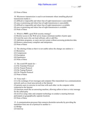 P a g e | 117
(5) None of these
10. Microwave transmission is used in environments where installing physical
transmission media is—
(1) difficult or impossible and where line-of-sight transmission is unavailable
(2) easy or promising and where line-of-sight transmission is unavailable
(3) difficult or impossible and where line-of-sight transmission is available
(4) easy or promising and where line-of-sight transmission is available
(5) None of these
11. Which is NOT a good Web security strategy?
(1) Restrict access to the Web server; keep a minimum number of ports open
(2) Limit the users who can load software, edit or add files.
(3) Add demo programs, so users can test system without accessing production data.
(4) Remove unnecessary compilers and interpreters.
(5) None of these
12. The altering of data so that it is not usable unless the changes are undone is—
(1) Biometrics
(2) Compression
(3) Encryption
(4) Ergonomics
(5) None of these
13. The word FIP stands for—
(1) File Translate Protocol
(2) File Transit Protocol
(3) File Typing Protocol
(4) File Transfer Protocol
(5) None of these
14. Voice mail—
(1) is the exchange of text messages and computer files transmitted via a communications
network such as a local area network or the Internet
(2) permits users to converse in real time with each other via the computer while
connected to the Internet
(3) functions much like an answering machine, allowing callers to leave a voice message
for the called party
(4) involves using video and computer technology to conduct a meeting between
participants at geographically separate locations
(5) None of these
15. A communication processor that connects dissimilar networks by providing the
translation from one set of protocol to another is—
(1) Bridge
(2) Gateway
http://tailieuso.com/
 