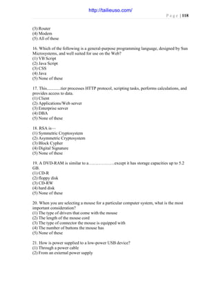 P a g e | 118
(3) Router
(4) Modem
(5) All of these
16. Which of the following is a general-purpose programming language, designed by Sun
Microsystems, and well suited for use on the Web?
(1) VB Script
(2) Java Script
(3) CSS
(4) Java
(5) None of these
17. This.............tier processes HTTP protocol, scripting tasks, performs calculations, and
provides access to data.
(1) Client
(2) Applications/Web server
(3) Enterprise server
(4) DBA
(5) None of these
18. RSA is—
(1) Symmetric Cryptosystem
(2) Asymmetric Cryptosystem
(3) Block Cypher
(4) Digital Signature
(5) None of these
19. A DVD-RAM is similar to a………………except it has storage capacities up to 5.2
GB.
(1) CD-R
(2) floppy disk
(3) CD-RW
(4) hard disk
(5) None of these
20. When you are selecting a mouse for a particular computer system, what is the most
important consideration?
(1) The type of drivers that come with the mouse
(2) The length of the mouse cord
(3) The type of connector the mouse is equipped with
(4) The number of buttons the mouse has
(5) None of these
21. How is power supplied to a low-power USB device?
(1) Through a power cable
(2) From an external power supply
http://tailieuso.com/
 
