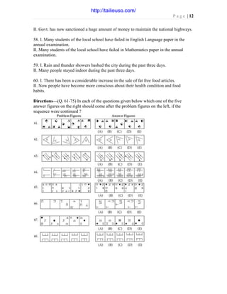 P a g e | 12
II. Govt. has now sanctioned a huge amount of money to maintain the national highways.
58. I. Many students of the local school have failed in English Language paper in the
annual examination.
II. Many students of the local school have failed in Mathematics paper in the annual
examination.
59. I. Rain and thunder showers bashed the city during the past three days.
II. Many people stayed indoor during the past three days.
60. I. There has been a considerable increase in the sale of fat free food articles.
II. Now people have become more conscious about their health condition and food
habits.
Directions—(Q. 61-75) In each of the questions given below which one of the five
answer figures on the right should come after the problem figures on the left, if the
sequence were continued ?
http://tailieuso.com/
 