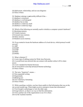 P a g e | 120
(4) deployment, relationship, and use-case diagrams
(5) None of these
28. Database redesign is not terribly difficult if the—
(1) database is structured
(2) database is well-designed
(3) database has no data
(4) database is relatively small
(5) database is relatively large
29. Which of the following are normally used to initialize a computer system's hardware?
(1) Bootstrap memory
(2) Volatile memory
(3) Exteranl mass memory
(4) Static memory
(5) Random access memory
30. If you wanted to locate the hardware address of a local device, which protocol would
you use?
(1) ARP
(2) RARP
(3) ICMP
(4) PING
(5) PONG
31. What is Internet 2?
(1) A new type of cabling system for Wide Area Networks
(2) A second local area network that can connect with another online LAN to share
access
(3) A new standard for Internet browsers
(4) An association to develop advanced Internet technology
(5) None of these
32. The term, "hypertext", means—
(1) Non-sequential writing
(2) Hypermedia
(3) Blinking text
(4) Text with heavy formatting
(5) None of these
33. While searching a website, you have been unable to find information that was on the
site several months ago. What might you do to attempt to locate that information?
(1) Visit Google's cached page to view the older copy.
(2) Forget about it, as there is no way to find this information.
(3) Visit a partner site of the organization to see if it is there.
(4) Use the wayback machine.
http://tailieuso.com/
 