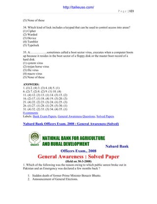 P a g e | 121
(5) None of these
34. Which kind of lock includes a keypad that can be used to control access into areas?
(1) Cipher
(2) Warded
(3) Device
(4) Tumbler
(5) Typelock
35. A……………..sometimes called a boot sector virus, executes when a computer boots
up because it resides in the boot sector of a floppy disk or the master boot record of a
hard disk.
(1) system virus
(2) trojan horse virus
(3) file virus
(4) macro virus
(5) None of these
ANSWERS:
1. (1) 2. (4) 3. (3) 4. (4) 5. (1)
6. (2) 7. (2) 8. (2) 9. (1) 10. (4)
11. (4) 12. (3) 13. (1) 14. (3) 15. (2)
16. (2) 17. (1) 18. (4) 19. (3) 20. (3)
21. (4) 22. (2) 23. (3) 24. (1) 25. (3)
26. (1) 27. (1) 28. (1) 29. (5) 30. (1)
31. (4) 32. (2) 33. (3) 34. (4) 35. (1)
0 comments
Labels: Bank Exam Papers, General Awareness Questions, Solved Papers
Nabard Bank Officers Exam. 2008 : General Awareness (Solved)
Nabard Bank
Officers Exam., 2008
General Awareness : Solved Paper
(Held on 30-3-2008)
1. Which of the following was the reason owing to which public unrest broke out in
Pakistan and an Emergency was declared a few months back ?
1. Sudden death of former Prime Minister Benazir Bhutto.
2. Announcement of General Elections.
http://tailieuso.com/
 