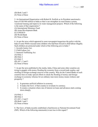 P a g e | 123
(D) Both 2 and 3
(E) None of these
5. An International Organization with Robert B. Zoellick as its President sanctioned a
loan of US$ 944 million to India so that it can strengthen its rural finance system,
vocational training and improve its water management projects. Which of the following
is the name of that organization ?
(A) International Monetary Fund
(B) Asian Development Bank
(C) UNESCO
(D) World Bank
(E) None of these
6. As per the news which appeared in some newspapers/magazines the police with the
help of some NGOs rescued some children who had been forced in child labour illegally.
Such children are protected under which of the following acts in India ?
1. Juvenile Justice Act.
2. Child Labour Act.
3. Immoral Trafficking Act.
(A) Only 1
(B) Only 2
(C) Only 3
(D) All 1, 2 and 3
(E) None of these
7. As per the news published in the media, India, China and some other countries are
trying to grapple with money flooding the economy from a record trade surplus, and
swelling of foreign exchange reserves of the country. Why do the Central Banks of such
countries have to make special efforts to check the flooding of money and foreign
exchange in economy whereas for an ordinary man more money means richness and
prosperity ?
1. It generates artificial inflation in economy.
2. It makes the Govt. of that country to revaluate its currency.
3. It creates a situation where rate of interest on loans and advances starts coming
down sharply.
(A) Only 1
(B) Only 2
(C) All 1, 2 and 3
(D) Both 1 and 3
(E) None of these
8. The Govt. of India recently established a fund known as National Investment Fund
(NIF). Which of the following statement(s) is/are true in this regard ?
http://tailieuso.com/
 