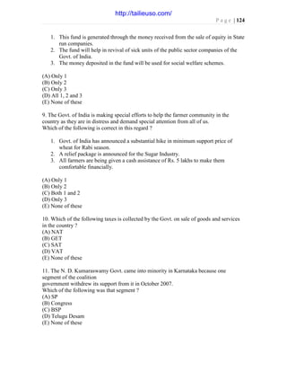 P a g e | 124
1. This fund is generated through the money received from the sale of equity in State
run companies.
2. The fund will help in revival of sick units of the public sector companies of the
Govt. of India.
3. The money deposited in the fund will be used for social welfare schemes.
(A) Only 1
(B) Only 2
(C) Only 3
(D) All 1, 2 and 3
(E) None of these
9. The Govt. of India is making special efforts to help the farmer community in the
country as they are in distress and demand special attention from all of us.
Which of the following is correct in this regard ?
1. Govt. of India has announced a substantial hike in minimum support price of
wheat for Rabi season.
2. A relief package is announced for the Sugar Industry.
3. All farmers are being given a cash assistance of Rs. 5 lakhs to make them
comfortable financially.
(A) Only 1
(B) Only 2
(C) Both 1 and 2
(D) Only 3
(E) None of these
10. Which of the following taxes is collected by the Govt. on sale of goods and services
in the country ?
(A) NAT
(B) GET
(C) SAT
(D) VAT
(E) None of these
11. The N. D. Kumaraswamy Govt. came into minority in Karnataka because one
segment of the coalition
government withdrew its support from it in October 2007.
Which of the following was that segment ?
(A) SP
(B) Congress
(C) BSP
(D) Telugu Desam
(E) None of these
http://tailieuso.com/
 