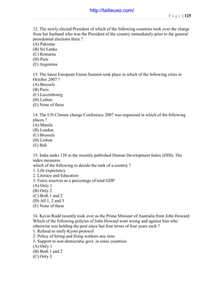 P a g e | 125
12. The newly elected President of which of the following countries took over the charge
from her husband who was the President of the country immediately prior to the general
presidential elections there ?
(A) Pakistan
(B) Sri Lanka
(C) Romania
(D) Peru
(E) Argentina
13. The latest European Union Summit took place in which of the following cities in
October 2007 ?
(A) Brussels
(B) Paris
(C) Luxembourg
(D) Lisbon
(E) None of these
14. The UN Climate change Conference 2007 was organized in which of the following
places ?
(A) Manila
(B) London
(C) Brussels
(D) Lisbon
(E) Bali
15. India ranks 128 in the recently published Human Development Index (HDI). The
index measures
which of the following to decide the rank of a country ?
1. Life expectancy
2. Literacy and Education
3. Forex reserves as a percentage of total GDP
(A) Only 1
(B) Only 2
(C) Both 1 and 2
(D) All 1, 2 and 3
(E) None of these
16. Kevin Rudd recently took over as the Prime Minister of Australia from John Howard.
Which of the following policies of John Howard went wrong and against him who
otherwise was holding the post since last four terms of four years each ?
1. Refusal to ratify Kyoto protocol
2. Policy of hiring and firing workers any time
3. Support to non-democratic govt. in some countries
(A) Only 1
(B) Both 1 and 2
(C) Only 3
http://tailieuso.com/
 