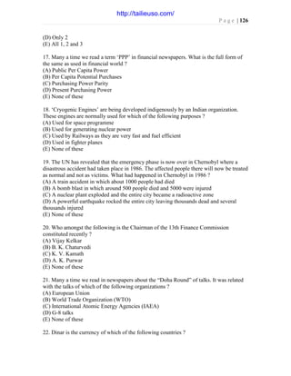 P a g e | 126
(D) Only 2
(E) All 1, 2 and 3
17. Many a time we read a term ‘PPP’ in financial newspapers. What is the full form of
the same as used in financial world ?
(A) Public Per Capita Power
(B) Per Capita Potential Purchases
(C) Purchasing Power Parity
(D) Present Purchasing Power
(E) None of these
18. ‘Cryogenic Engines’ are being developed indigenously by an Indian organization.
These engines are normally used for which of the following purposes ?
(A) Used for space programme
(B) Used for generating nuclear power
(C) Used by Railways as they are very fast and fuel efficient
(D) Used in fighter planes
(E) None of these
19. The UN has revealed that the emergency phase is now over in Chernobyl where a
disastrous accident had taken place in 1986. The affected people there will now be treated
as normal and not as victims. What had happened in Chernobyl in 1986 ?
(A) A train accident in which about 1000 people had died
(B) A bomb blast in which around 500 people died and 5000 were injured
(C) A nuclear plant exploded and the entire city became a radioactive zone
(D) A powerful earthquake rocked the entire city leaving thousands dead and several
thousands injured
(E) None of these
20. Who amongst the following is the Chairman of the 13th Finance Commission
constituted recently ?
(A) Vijay Kelkar
(B) B. K. Chaturvedi
(C) K. V. Kamath
(D) A. K. Purwar
(E) None of these
21. Many a time we read in newspapers about the “Doha Round” of talks. It was related
with the talks of which of the following organizations ?
(A) European Union
(B) World Trade Organization (WTO)
(C) International Atomic Energy Agencies (IAEA)
(D) G-8 talks
(E) None of these
22. Dinar is the currency of which of the following countries ?
http://tailieuso.com/
 