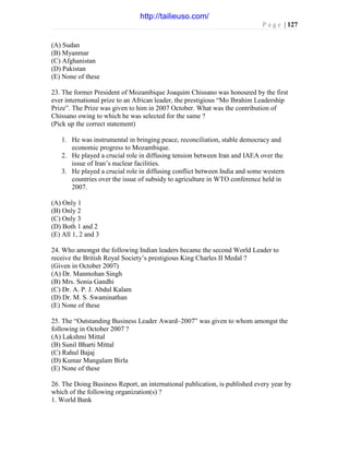 P a g e | 127
(A) Sudan
(B) Myanmar
(C) Afghanistan
(D) Pakistan
(E) None of these
23. The former President of Mozambique Joaquim Chissano was honoured by the first
ever international prize to an African leader, the prestigious “Mo Ibrahim Leadership
Prize”. The Prize was given to him in 2007 October. What was the contribution of
Chissano owing to which he was selected for the same ?
(Pick up the correct statement)
1. He was instrumental in bringing peace, reconciliation, stable democracy and
economic progress to Mozambique.
2. He played a crucial role in diffusing tension between Iran and IAEA over the
issue of Iran’s nuclear facilities.
3. He played a crucial role in diffusing conflict between India and some western
countries over the issue of subsidy to agriculture in WTO conference held in
2007.
(A) Only 1
(B) Only 2
(C) Only 3
(D) Both 1 and 2
(E) All 1, 2 and 3
24. Who amongst the following Indian leaders became the second World Leader to
receive the British Royal Society’s prestigious King Charles II Medal ?
(Given in October 2007)
(A) Dr. Manmohan Singh
(B) Mrs. Sonia Gandhi
(C) Dr. A. P. J. Abdul Kalam
(D) Dr. M. S. Swaminathan
(E) None of these
25. The “Outstanding Business Leader Award–2007” was given to whom amongst the
following in October 2007 ?
(A) Lakshmi Mittal
(B) Sunil Bharti Mittal
(C) Rahul Bajaj
(D) Kumar Mangalam Birla
(E) None of these
26. The Doing Business Report, an international publication, is published every year by
which of the following organization(s) ?
1. World Bank
http://tailieuso.com/
 