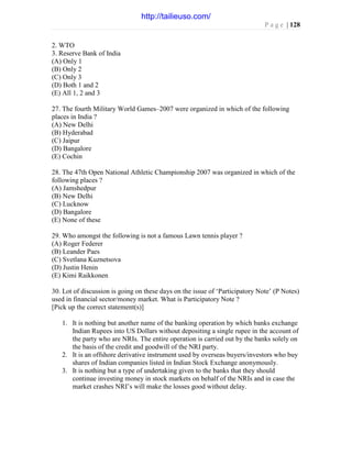 P a g e | 128
2. WTO
3. Reserve Bank of India
(A) Only 1
(B) Only 2
(C) Only 3
(D) Both 1 and 2
(E) All 1, 2 and 3
27. The fourth Military World Games–2007 were organized in which of the following
places in India ?
(A) New Delhi
(B) Hyderabad
(C) Jaipur
(D) Bangalore
(E) Cochin
28. The 47th Open National Athletic Championship 2007 was organized in which of the
following places ?
(A) Jamshedpur
(B) New Delhi
(C) Lucknow
(D) Bangalore
(E) None of these
29. Who amongst the following is not a famous Lawn tennis player ?
(A) Roger Federer
(B) Leander Paes
(C) Svetlana Kuznetsova
(D) Justin Henin
(E) Kimi Raikkonen
30. Lot of discussion is going on these days on the issue of ‘Participatory Note’ (P Notes)
used in financial sector/money market. What is Participatory Note ?
[Pick up the correct statement(s)]
1. It is nothing but another name of the banking operation by which banks exchange
Indian Rupees into US Dollars without depositing a single rupee in the account of
the party who are NRIs. The entire operation is carried out by the banks solely on
the basis of the credit and goodwill of the NRI party.
2. It is an offshore derivative instrument used by overseas buyers/investors who buy
shares of Indian companies listed in Indian Stock Exchange anonymously.
3. It is nothing but a type of undertaking given to the banks that they should
continue investing money in stock markets on behalf of the NRIs and in case the
market crashes NRI’s will make the losses good without delay.
http://tailieuso.com/
 