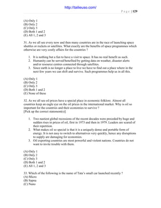 P a g e | 129
(A) Only 1
(B) Only 2
(C) Only 3
(D) Both 1 and 2
(E) All 1, 2 and 3
31. As we all see every now and then many countries are in the race of launching space
shuttles or rockets or satellites. What exactly are the benefits of space programmes which
otherwise are very costly affairs for the countries ?
1. It is nothing but a fun to have a visit to space. It has no real benefit as such.
2. Humanity can be served/benefited by getting data on weather, disaster alerts
and/or resource centres connected through satellites.
3. Since earth is no longer a place to live we have to find out a place where in the
next few years we can shift and survive. Such programmes help us in all this.
(A) Only 1
(B) Only 2
(C) Only 3
(D) Both 1 and 2
(E) None of these
32. As we all see oil prices have a special place in economic folklore. Almost all
countries keep an eagle eye on the oil prices in the international market. Why is oil so
important for the countries and their economies to survive ?
[Pick up the correct statement(s)]
1. Two nastiest global recessions of the recent decades were preceded by huge and
sudden rises in prices of oil, first in 1973 and then in 1979. Leaders are scared of
their repetition.
2. What makes oil so special is that it is a uniquely dense and portable form of
energy. It is not easy to switch to alternatives very quickly, hence any disruptions
to supply are damaging for economies.
3. Oil exporting countries are most powerful and violent nations. Countries do not
want to invite trouble with them.
(A) Only 1
(B) Only 2
(C) Only 3
(D) Both 1 and 2
(E) All 1, 2 and 3
33. Which of the following is the name of Tata’s small car launched recently ?
(A) Micro
(B) Sapna
(C) Nano
http://tailieuso.com/
 