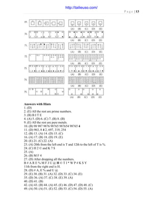 P a g e | 13
Answers with Hints
1. (D)
2. (E) All the rest are prime numbers.
3. (B) B I T E
4. (A) 5. (D) 6. (C) 7. (B) 8. (B)
9. (E) All the rest are pure metals.
10. (B) 98 987 9876 98765 987654 98765 4
11. (D) 963, 8 4 2, 697, 319, 254
12. (B) 13. (A) 14. (D) 15. (C)
16. (A) 17. (B) 18. (D) 19. (E)
20. (E) 21. (C) 22. (A)
23. (A) 20th from the left end is T and 12th to the left of T is %.
24. (C) H 2 © and K 7 $
25. (A)
26. (B) M F 4
27. (D) After dropping all the numbers.
B # A R E % M F J U @ H © T I * W P # K $ Y
11th from the right end is H.
28. (D) # A, E % and U @
29. (E) 30. (B) 31. (A) 32. (D) 33. (C) 34. (E)
35. (D) 36. (A) 37. (C) 38. (E) 39. (A)
40. (D) 41. (B)
42. (A) 43. (B) 44. (A) 45. (E) 46. (D) 47. (D) 48. (C)
49. (A) 50. (A) 51. (E) 52. (B) 53. (C) 54. (D) 55. (A)
http://tailieuso.com/
 