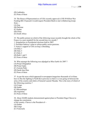 P a g e | 130
(D) Lakhtakia
(E) None of these
34. The House of Representatives of USA recently approved a US$ 50 billion War
Funding Bill. If passed it would require President Bush to start withdrawing troops
from—
(A) Iraq
(B) Pakistan
(C) Sudan
(D) China
(E) South Africa
35. The public protest on which of the following issues recently brought the whole of the
France to a near standstill for the second time in a month ?
1. Irregularities in Presidential elections held in 2007.
2. President Sarkozy’s plan to reform public sector pensions.
3. France’s support to USA on Iraq’s rebuilding
(A) Only 1
(B) Only 3
(C) Only 2
(D) Both 1 and 3
(E) None of these
36. Who amongst the following was adjudged as Miss Earth-Air 2007 ?
(A) Pooja Chitgopekar
(B) Pooja Gupta
(C) Amruta Patki
(D) Sarah Jane Dias
(E) None of these
37. As per the news which appeared in newspapers/magazines thousands of civilians
have to flee the fighting in North Kivu province as there is a war going on between the
army of the country and rebels of General Laurent Nkunda. This is the story of which of
the following countries ?
(A) Congo
(B) Sudan
(C) Mozambique
(D) Argentina
(E) None of these
38. About 20,000 students demonstrated against plans to President Hugo Chavez to
change the constitution
of the country. Chavez is the President of—
(A) Sudan
(B) Congo
(C) Venezuela
http://tailieuso.com/
 