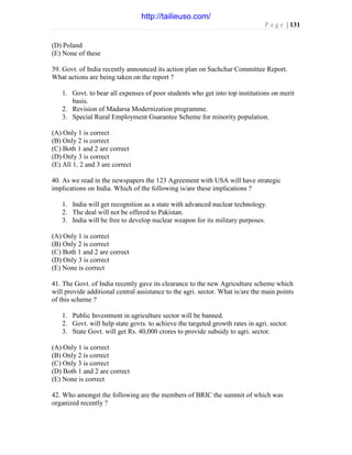 P a g e | 131
(D) Poland
(E) None of these
39. Govt. of India recently announced its action plan on Sachchar Committee Report.
What actions are being taken on the report ?
1. Govt. to bear all expenses of poor students who get into top institutions on merit
basis.
2. Revision of Madarsa Modernization programme.
3. Special Rural Employment Guarantee Scheme for minority population.
(A) Only 1 is correct
(B) Only 2 is correct
(C) Both 1 and 2 are correct
(D) Only 3 is correct
(E) All 1, 2 and 3 are correct
40. As we read in the newspapers the 123 Agreement with USA will have strategic
implications on India. Which of the following is/are these implications ?
1. India will get recognition as a state with advanced nuclear technology.
2. The deal will not be offered to Pakistan.
3. India will be free to develop nuclear weapon for its military purposes.
(A) Only 1 is correct
(B) Only 2 is correct
(C) Both 1 and 2 are correct
(D) Only 3 is correct
(E) None is correct
41. The Govt. of India recently gave its clearance to the new Agriculture scheme which
will provide additional central assistance to the agri. sector. What is/are the main points
of this scheme ?
1. Public Investment in agriculture sector will be banned.
2. Govt. will help state govts. to achieve the targeted growth rates in agri. sector.
3. State Govt. will get Rs. 40,000 crores to provide subsidy to agri. sector.
(A) Only 1 is correct
(B) Only 2 is correct
(C) Only 3 is correct
(D) Both 1 and 2 are correct
(E) None is correct
42. Who amongst the following are the members of BRIC the summit of which was
organized recently ?
http://tailieuso.com/
 
