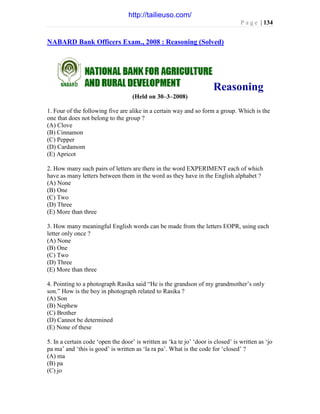 P a g e | 134
NABARD Bank Officers Exam., 2008 : Reasoning (Solved)
Reasoning
(Held on 30–3–2008)
1. Four of the following five are alike in a certain way and so form a group. Which is the
one that does not belong to the group ?
(A) Clove
(B) Cinnamon
(C) Pepper
(D) Cardamom
(E) Apricot
2. How many such pairs of letters are there in the word EXPERIMENT each of which
have as many letters between them in the word as they have in the English alphabet ?
(A) None
(B) One
(C) Two
(D) Three
(E) More than three
3. How many meaningful English words can be made from the letters EOPR, using each
letter only once ?
(A) None
(B) One
(C) Two
(D) Three
(E) More than three
4. Pointing to a photograph Rasika said “He is the grandson of my grandmother’s only
son.” How is the boy in photograph related to Rasika ?
(A) Son
(B) Nephew
(C) Brother
(D) Cannot be determined
(E) None of these
5. In a certain code ‘open the door’ is written as ‘ka te jo’ ‘door is closed’ is written as ‘jo
pa ma’ and ‘this is good’ is written as ‘la ra pa’. What is the code for ‘closed’ ?
(A) ma
(B) pa
(C) jo
http://tailieuso.com/
 