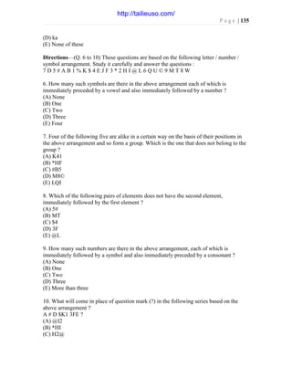 P a g e | 135
(D) ka
(E) None of these
Directions—(Q. 6 to 10) These questions are based on the following letter / number /
symbol arrangement. Study it carefully and answer the questions :
7 D 5 # A B 1 % K $ 4 E J F 3 * 2 H I @ L 6 Q U © 9 M T 8 W
6. How many such symbols are there in the above arrangement each of which is
immediately preceded by a vowel and also immediately followed by a number ?
(A) None
(B) One
(C) Two
(D) Three
(E) Four
7. Four of the following five are alike in a certain way on the basis of their positions in
the above arrangement and so form a group. Which is the one that does not belong to the
group ?
(A) K41
(B) *HF
(C) #B5
(D) M8©
(E) LQI
8. Which of the following pairs of elements does not have the second element,
immediately followed by the first element ?
(A) 5#
(B) MT
(C) $4
(D) 3F
(E) @L
9. How many such numbers are there in the above arrangement, each of which is
immediately followed by a symbol and also immediately preceded by a consonant ?
(A) None
(B) One
(C) Two
(D) Three
(E) More than three
10. What will come in place of question mark (?) in the following series based on the
above arrangement ?
A # D $K1 3FE ?
(A) @I2
(B) *HI
(C) H2@
http://tailieuso.com/
 