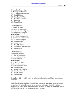 P a g e | 137
I. Some bangles are rings.
II. All rings are diamonds.
III. All diamonds are bangles.
(A) Only I follows
(B) Only I and II follow
(C) Only I and III follow
(D) All follow
(E) None of these
14. Statements :
All chairs are tables.
All tables are telephones.
All telephones are cell phones.
No cell phone is computer.
Conclusions :
I. All cell phones are tables.
II. Some chairs are computers.
III. No chair is computer.
(A) Only I follows
(B) Only II follows
(C) Only III follows
(D) Only either II or III follows
(E) None of these
15. Statements :
Some rocks are hills.
All hills are mountains.
All mountains are rivers.
No river is Canal.
Conclusions :
I. All rocks are rivers.
II. Some hills are canals.
III. Some rivers are canals.
(A) Only I follows
(B) Only II and III follow
(C) Only I and III follow
(D) Only II follows
(E) None follows
Directions—(Q. 16 to 20) Study the following information carefully to answer these
questions.
Eight friends Savita, Radhika, Amita, Nisha, Rani, Jyoti, Meeta and Anjali are sitting
around a circle facing the centre. Savita is second to the right of Anjali, but is not a
neighbour of Amita. Nisha is third to the left of Amita but is not next to Savita. Jyoti is
second to the right of Rani and third to the left of Meeta.
http://tailieuso.com/
 