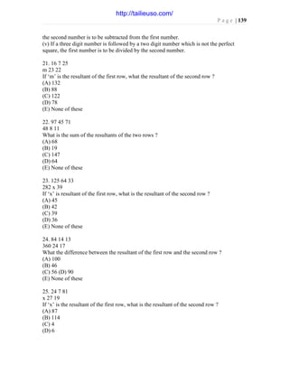 P a g e | 139
the second number is to be subtracted from the first number.
(v) If a three digit number is followed by a two digit number which is not the perfect
square, the first number is to be divided by the second number.
21. 16 7 25
m 23 22
If ‘m’ is the resultant of the first row, what the resultant of the second row ?
(A) 132
(B) 88
(C) 122
(D) 78
(E) None of these
22. 97 45 71
48 8 11
What is the sum of the resultants of the two rows ?
(A) 68
(B) 19
(C) 147
(D) 64
(E) None of these
23. 125 64 33
282 x 39
If ‘x’ is resultant of the first row, what is the resultant of the second row ?
(A) 45
(B) 42
(C) 39
(D) 36
(E) None of these
24. 84 14 13
360 24 17
What the difference between the resultant of the first row and the second row ?
(A) 100
(B) 46
(C) 56 (D) 90
(E) None of these
25. 24 7 81
x 27 19
If ‘x’ is the resultant of the first row, what is the resultant of the second row ?
(A) 87
(B) 114
(C) 4
(D) 6
http://tailieuso.com/
 