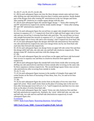 P a g e | 14
56. (D) 57. (A) 58. (E) 59. (A) 60. (B)
61. (B) In each subsequent figure one time the three designs remain same and next time
after shifting one side anticlockwise direction then it remain same position. Inside shaded
part of the designs form after rotating 90° anticlockwise in the two designs and forms
after rotating 90° clockwise in a simple square design with this also.
62. (D) In each subsequent figure the outside bigger design ‘<’ forms after rotating 45°
and 90° anticlockwise respectively and the inside smaller design ‘^’ forms after rotating
90° and 180° anticlockwise respectively.
63. (E)
64. (A) In each subsequent figure the curved lines on upper side straight horizontal line
increase in sequence of 2, 3, 1 respectively from left to right and from upper side to lower
side and one curved line is missing from back side each time. The curved lines on lower
side straight horizontal line increase in sequence of 3, 4, 2 respectively from left to right
and from upper side to lower side and is also missing 1 and 2 respectively from back side.
65. (C) In each subsequent figure the designs shift half side anticlockwise first and then
one side anticlockwise respectively and a new design forms one by one from back side
each time then forward side respectively.
66. (E) In each subsequent figure one design forms on upper left side corner first and then
this design shifts half side, one side and, one and half side clockwise respectively. These
designs rotate 90° clockwise each time with this change also.
67. (B)
68. (A) In each subsequent figure the curved lines on the upper and lower side horizontal
lines reverse in sequence one and three in clockwise direction from upper left
respectively.
69. (B) In each subsequent figure the outside half circle forms inside after reversing and
shifting one side anticlockwise and then it forms outside after reversing on the same side.
So these sequences continue respectively. The second design square forms once on next
side anticlockwise after reversing from outside to inside.
70. (E) 71. (A)
72. (C) In each subsequent figure increase in the number of triangles from upper left
corner beome on the basis of increasing of lines three, four, five, six and seven lines
respectively.
73. (B)
74. (E) In each subsequent figure the circles form on the place of two-two stars from
upper left corner. These small circles form on the place of existing stars in the next two
lines after forming upto lower left as 4, 5, 6, 7 and 8 respectively and then two-two stars
form on the place of circles from back side.
75. (D) In each subsequent figure the ‘square’ forms one side clockwise first and then
half side anticlockwise respectively. Similarly, the ‘circle’ shifts half side, one side, one
and half side, two side and two and half side anticlockwise respectively in each
subsequent figure also.
0 comments
Labels: Bank Exam Papers, Reasoning Questions, Solved Papers
SBI Clerk Exam, 2008 : General English (Fully Solved)
http://tailieuso.com/
 