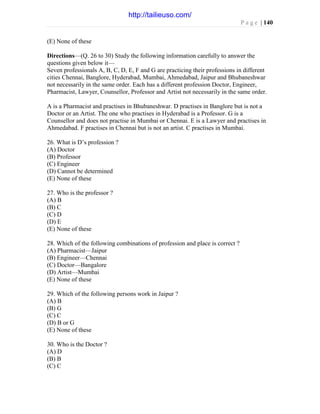 P a g e | 140
(E) None of these
Directions—(Q. 26 to 30) Study the following information carefully to answer the
questions given below it—
Seven professionals A, B, C, D, E, F and G are practicing their professions in different
cities Chennai, Banglore, Hyderabad, Mumbai, Ahmedabad, Jaipur and Bhubaneshwar
not necessarily in the same order. Each has a different profession Doctor, Engineer,
Pharmacist, Lawyer, Counsellor, Professor and Artist not necessarily in the same order.
A is a Pharmacist and practises in Bhubaneshwar. D practises in Banglore but is not a
Doctor or an Artist. The one who practises in Hyderabad is a Professor. G is a
Counsellor and does not practise in Mumbai or Chennai. E is a Lawyer and practises in
Ahmedabad. F practises in Chennai but is not an artist. C practises in Mumbai.
26. What is D’s profession ?
(A) Doctor
(B) Professor
(C) Engineer
(D) Cannot be determined
(E) None of these
27. Who is the professor ?
(A) B
(B) C
(C) D
(D) E
(E) None of these
28. Which of the following combinations of profession and place is correct ?
(A) Pharmacist—Jaipur
(B) Engineer—Chennai
(C) Doctor—Bangalore
(D) Artist—Mumbai
(E) None of these
29. Which of the following persons work in Jaipur ?
(A) B
(B) G
(C) C
(D) B or G
(E) None of these
30. Who is the Doctor ?
(A) D
(B) B
(C) C
http://tailieuso.com/
 