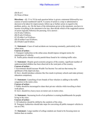 P a g e | 141
(D) B or C
(E) None of these
Directions—(Q. 31 to 35) In each question below is given a statement followed by two
courses of action numbered I and II. A course of action is a step or administrative
decision to be taken for improvement, follow-up or further action in regard to the
problem, policy, etc. On the basis of the information given in the statement, you have to
assume everything in the statement to be true, then decide which of the suggested courses
of action logically follow(s) for pursuing. Give answer :
(A) If only I follows.
(B) If only II follows.
(C) If either I or II follows.
(D) If neither I nor II follows.
(E) If both I and II follow.
31. Statement : Cases of road accidents are increasing constantly, particularly in the
urban areas.
Courses of action :
I. Transport Authorities in the urban areas should impose stringent norms for
maintenance of vehicles.
II. Traffic police should severely punish those found to be violating traffic rules.
32. Statement : Despite good economic progress of the country, significant number of
undernourished children has been observed in the rural parts of the country.
Courses of action :
I. Government should increase Wealth Tax/Income Tax and use that money for
upliftment of the deprived class.
II. Govt. should introduce schemes like free meals in primary schools and make primary
education compulsory.
33. Statement : Launching of new brands of four wheelers is adding to the traffic
congestion in the metro cities.
Courses of action :
I. Public should be encouraged to share their private vehicles while travelling to their
work places.
II. Govt. should levy heavy taxes on motor cars in metro cities.
34. Statement : Increasing levels of air-pollution is creating healthhazards for people
living in the cities.
Courses of action :
I. All industries should be shifted to the outskirts of the cities.
II. Transport Authorities should take steps for converting all public transport vehicles to
run on CNG.
35. Statement : Large number of college students are found to be focusing more on
fashion than on studies.
http://tailieuso.com/
 