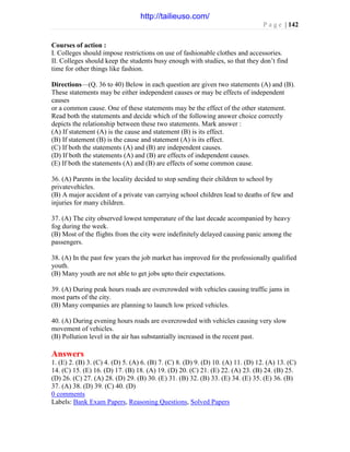 P a g e | 142
Courses of action :
I. Colleges should impose restrictions on use of fashionable clothes and accessories.
II. Colleges should keep the students busy enough with studies, so that they don’t find
time for other things like fashion.
Directions—(Q. 36 to 40) Below in each question are given two statements (A) and (B).
These statements may be either independent causes or may be effects of independent
causes
or a common cause. One of these statements may be the effect of the other statement.
Read both the statements and decide which of the following answer choice correctly
depicts the relationship between these two statements. Mark answer :
(A) If statement (A) is the cause and statement (B) is its effect.
(B) If statement (B) is the cause and statement (A) is its effect.
(C) If both the statements (A) and (B) are independent causes.
(D) If both the statements (A) and (B) are effects of independent causes.
(E) If both the statements (A) and (B) are effects of some common cause.
36. (A) Parents in the locality decided to stop sending their children to school by
privatevehicles.
(B) A major accident of a private van carrying school children lead to deaths of few and
injuries for many children.
37. (A) The city observed lowest temperature of the last decade accompanied by heavy
fog during the week.
(B) Most of the flights from the city were indefinitely delayed causing panic among the
passengers.
38. (A) In the past few years the job market has improved for the professionally qualified
youth.
(B) Many youth are not able to get jobs upto their expectations.
39. (A) During peak hours roads are overcrowded with vehicles causing traffic jams in
most parts of the city.
(B) Many companies are planning to launch low priced vehicles.
40. (A) During evening hours roads are overcrowded with vehicles causing very slow
movement of vehicles.
(B) Pollution level in the air has substantially increased in the recent past.
Answers
1. (E) 2. (B) 3. (C) 4. (D) 5. (A) 6. (B) 7. (C) 8. (D) 9. (D) 10. (A) 11. (D) 12. (A) 13. (C)
14. (C) 15. (E) 16. (D) 17. (B) 18. (A) 19. (D) 20. (C) 21. (E) 22. (A) 23. (B) 24. (B) 25.
(D) 26. (C) 27. (A) 28. (D) 29. (B) 30. (E) 31. (B) 32. (B) 33. (E) 34. (E) 35. (E) 36. (B)
37. (A) 38. (D) 39. (C) 40. (D)
0 comments
Labels: Bank Exam Papers, Reasoning Questions, Solved Papers
http://tailieuso.com/
 