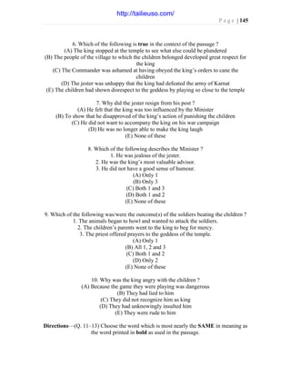 P a g e | 145
6. Which of the following is true in the context of the passage ?
(A) The king stopped at the temple to see what else could be plundered
(B) The people of the village to which the children belonged developed great respect for
the king
(C) The Commander was ashamed at having obeyed the king’s orders to cane the
children
(D) The jester was unhappy that the king had defeated the army of Karnat
(E) The children had shown disrespect to the goddess by playing so close to the temple
7. Why did the jester resign from his post ?
(A) He felt that the king was too influenced by the Minister
(B) To show that he disapproved of the king’s action of punishing the children
(C) He did not want to accompany the king on his war campaign
(D) He was no longer able to make the king laugh
(E) None of these
8. Which of the following describes the Minister ?
1. He was jealous of the jester.
2. He was the king’s most valuable advisor.
3. He did not have a good sense of humour.
(A) Only 1
(B) Only 3
(C) Both 1 and 3
(D) Both 1 and 2
(E) None of these
9. Which of the following was/were the outcome(s) of the soldiers beating the children ?
1. The animals began to howl and wanted to attack the soldiers.
2. The children’s parents went to the king to beg for mercy.
3. The priest offered prayers to the goddess of the temple.
(A) Only 1
(B) All 1, 2 and 3
(C) Both 1 and 2
(D) Only 2
(E) None of these
10. Why was the king angry with the children ?
(A) Because the game they were playing was dangerous
(B) They had lied to him
(C) They did not recognize him as king
(D) They had unknowingly insulted him
(E) They were rude to him
Directions—(Q. 11–13) Choose the word which is most nearly the SAME in meaning as
the word printed in bold as used in the passage.
http://tailieuso.com/
 