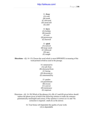P a g e | 146
11. froze
(A) cold
(B) numb
(C) shivered
(D) stood still
(E) chill
12. leave
(A) holiday
(B) transfer
(C) exit
(D) permission
(E) farewell
13. spied
(A) noticed
(B) keep watch
(C) followed
(D) spot
(E) caught
Directions—(Q. 14–15) Choose the word which is most OPPOSITE in meaning of the
word printed in bold as used in the passage.
14. immersed in
(A) safe from
(B) distracted from
(C) boring
(D) drowning in
(E) entertained by
15. pardon
(A) punishment
(B) excuse
(C) convict
(D) intolerance
(E) imprison
Directions—(Q. 16–20) Which of the phrases (A), (B), (C) and (D) given below should
replace the phrase given in bold in the following sentence to make the sentence
grammatically meaningful and correct. If the sentence is correct as it is and ‘No
correction is required’, mark (E) as the answer.
16. Your bonus will dependent the quality of your work.
(A) is dependable
http://tailieuso.com/
 