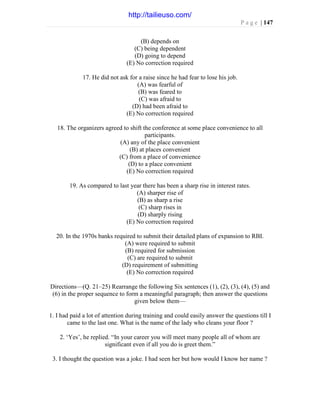 P a g e | 147
(B) depends on
(C) being dependent
(D) going to depend
(E) No correction required
17. He did not ask for a raise since he had fear to lose his job.
(A) was fearful of
(B) was feared to
(C) was afraid to
(D) had been afraid to
(E) No correction required
18. The organizers agreed to shift the conference at some place convenience to all
participants.
(A) any of the place convenient
(B) at places convenient
(C) from a place of convenience
(D) to a place convenient
(E) No correction required
19. As compared to last year there has been a sharp rise in interest rates.
(A) sharper rise of
(B) as sharp a rise
(C) sharp rises in
(D) sharply rising
(E) No correction required
20. In the 1970s banks required to submit their detailed plans of expansion to RBI.
(A) were required to submit
(B) required for submission
(C) are required to submit
(D) requirement of submitting
(E) No correction required
Directions—(Q. 21–25) Rearrange the following Six sentences (1), (2), (3), (4), (5) and
(6) in the proper sequence to form a meaningful paragraph; then answer the questions
given below them—
1. I had paid a lot of attention during training and could easily answer the questions till I
came to the last one. What is the name of the lady who cleans your floor ?
2. ‘Yes’, he replied. “In your career you will meet many people all of whom are
significant even if all you do is greet them.”
3. I thought the question was a joke. I had seen her but how would I know her name ?
http://tailieuso.com/
 