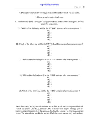 P a g e | 148
4. During my internship we were given a quiz to see how much we had learnt.
5. I have never forgotten this lesson.
6. I submitted my paper leaving the last question blank and asked the manager if it would
count for assessment.
21. Which of the following will be the SECOND sentence after rearrangement ?
(A) 1
(B) 2
(C) 3
(D) 4
(E) 5
22. Which of the following will be the SIXTH (LAST) sentence after rearrangement ?
(A) 2
(B) 3
(C) 4
(D) 6
(E) 5
23. Which of the following will be the FIFTH sentence after rearrangement ?
(A) 1
(B) 2
(C) 3
(D) 4
(E) 5
24. Which of the following will be the FIRST sentence after rearrangement ?
(A) 1
(B) 2
(C) 3
(D) 4
(E) 5
25. Which of the following will be the THIRD sentence after rearrangement ?
(A) 1
(B) 2
(C) 3
(D) 4
(E) 5
Directions—(Q. 26–30) In each sentence below four words have been printed in bold
which are lettered (A), (B), (C) and (D). One of these words may be wrongly spelt or
inappropriate in the context of the sentence. Find out the wrongly spelt or inappropriate
word. The letter of that word is the answer. If all the words are correctly spelt and are
http://tailieuso.com/
 