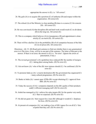 P a g e | 149
appropriate the answer is (E), i.e. ‘All correct’.
26. My gole (A) is to acquire (B) a position (C) of authority (D) and respect within the
organization. All correct (E)
27. The refusal (A) of the Ministry to clear pending (B) dues is a course (C) for concern
(D) . All correct (E)
28. He was convinced (A) that discipline (B) and hard work would result (C) in dividents
(D) in the long run. All correct (E)
29. This is a company which believes (A) in transparency (B) and appointment is done
strictly (C) on merit (D). All correct (E)
30. There will be a decline (A) in the probability (B) of oil companies because of the hike
(C) in oil prices (D). All correct (E)
Directions—(Q. 31–40) Read each sentence to find out whether there is any grammatical
error in it.The error, if any, will be in one part of the sentence. The letter of that part is the
answer. If there is no error, the answer is (E) i.e. ‘No error’. (Ignore the errors of
punctuation, if any.)
31. The revised government’s (A) /guidelines have reduced (B)/ the number of mergers
(C) / taking place among banks. (D) No error (E)
32. I do not know (A) / who of the (B) /new trainees should (C) / be confirmed. (D) No
error (E)
33. To promote India as (A) / a tourist destination (B)/ the government has organized (C)
/ many cultural programmes. (D) No error (E)
34. Banks in India (A) / cannot open ATMs (B)/ except obtaining (C) / approval from
RBI. (D) No error (E)
35. Today the success of (A) / companies depends on the (B)/ quality of their products
and(C) /efficient managing staff. (D) No error (E)
36. Ashok has managed to (A) / achieve his sales targets (B)/ for the quarter very easily
(C) / than we expected. (D) No error (E)
37. He did not grant (A) / their request for a loan (B)/ although it would (C) / displease
his boss. (D) No error (E)
38. At present oil companies (A) / are making a loss of (B)/ rupees five on all (C) / litre
of petrol that they sell. (D) No error (E)
http://tailieuso.com/
 