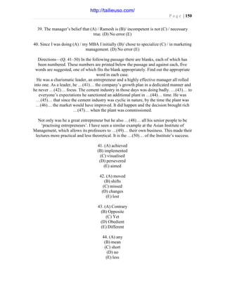 P a g e | 150
39. The manager’s belief that (A) / Ramesh is (B)/ incompetent is not (C) / necessary
true. (D) No error (E)
40. Since I was doing (A) / my MBA I initially (B)/ chose to specialize (C) / in marketing
management. (D) No error (E)
Directions—(Q. 41–50) In the following passage there are blanks, each of which has
been numbered. These numbers are printed below the passage and against each, five
words are suggested, one of which fits the blank appropriately. Find out the appropriate
word in each case.
He was a charismatic leader, an entrepreneur and a highly effective manager all rolled
into one. As a leader, he …(41)… the company’s growth plan in a dedicated manner and
he never …(42)… focus. The cement industry in those days was doing badly. …(43)… to
everyone’s expectations he sanctioned an additional plant in …(44)… time. He was
…(45)… that since the cement industry was cyclic in nature, by the time the plant was
…(46)… the market would have improved. It did happen and the decision brought rich
…(47)… when the plant was commissioned.
Not only was he a great entrepreneur but he also …(48)… all his senior people to be
‘practising entrepreneurs’. I have seen a similar example at the Asian Institute of
Management, which allows its professors to …(49)… their own business. This made their
lectures more practical and less theoretical. It is the …(50)… of the Institute’s success.
41. (A) achieved
(B) implemented
(C) visualised
(D) persevered
(E) aimed
42. (A) moved
(B) shifts
(C) missed
(D) changes
(E) lost
43. (A) Contrary
(B) Opposite
(C) Yet
(D) Obedient
(E) Different
44. (A) any
(B) mean
(C) short
(D) no
(E) less
http://tailieuso.com/
 