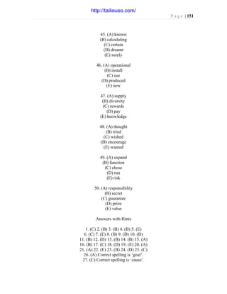 P a g e | 151
45. (A) known
(B) calculating
(C) certain
(D) dreamt
(E) surely
46. (A) operational
(B) install
(C) use
(D) produced
(E) new
47. (A) supply
(B) diversity
(C) rewards
(D) pay
(E) knowledge
48. (A) thought
(B) tried
(C) wished
(D) encourage
(E) wanted
49. (A) expand
(B) function
(C) chose
(D) run
(E) risk
50. (A) responsibility
(B) secret
(C) guarantee
(D) prize
(E) value
Answers with Hints
1. (C) 2. (B) 3. (B) 4. (B) 5. (E)
6. (C) 7. (E) 8. (B) 9. (D) 10. (D)
11. (B) 12. (D) 13. (B) 14. (B) 15. (A)
16. (B) 17. (C) 18. (D) 19. (E) 20. (A)
21. (A) 22. (E) 23. (B) 24. (D) 25. (C)
26. (A) Correct spelling is ‘goal’.
27. (C) Correct spelling is ‘cause’.
http://tailieuso.com/
 
