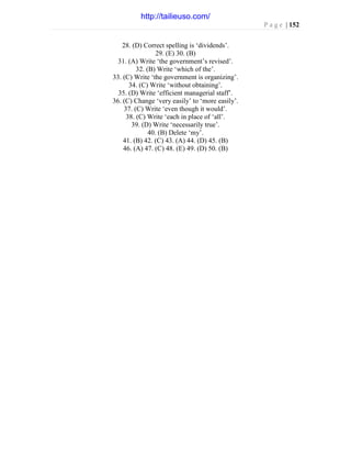 P a g e | 152
28. (D) Correct spelling is ‘dividends’.
29. (E) 30. (B)
31. (A) Write ‘the government’s revised’.
32. (B) Write ‘which of the’.
33. (C) Write ‘the government is organizing’.
34. (C) Write ‘without obtaining’.
35. (D) Write ‘efficient managerial staff’.
36. (C) Change ‘very easily’ to ‘more easily’.
37. (C) Write ‘even though it would’.
38. (C) Write ‘each in place of ‘all’.
39. (D) Write ‘necessarily true’.
40. (B) Delete ‘my’.
41. (B) 42. (C) 43. (A) 44. (D) 45. (B)
46. (A) 47. (C) 48. (E) 49. (D) 50. (B)
http://tailieuso.com/
 