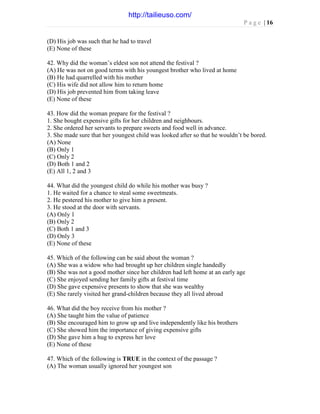 P a g e | 16
(D) His job was such that he had to travel
(E) None of these
42. Why did the woman’s eldest son not attend the festival ?
(A) He was not on good terms with his youngest brother who lived at home
(B) He had quarrelled with his mother
(C) His wife did not allow him to return home
(D) His job prevented him from taking leave
(E) None of these
43. How did the woman prepare for the festival ?
1. She bought expensive gifts for her children and neighbours.
2. She ordered her servants to prepare sweets and food well in advance.
3. She made sure that her youngest child was looked after so that he wouldn’t be bored.
(A) None
(B) Only 1
(C) Only 2
(D) Both 1 and 2
(E) All 1, 2 and 3
44. What did the youngest child do while his mother was busy ?
1. He waited for a chance to steal some sweetmeats.
2. He pestered his mother to give him a present.
3. He stood at the door with servants.
(A) Only 1
(B) Only 2
(C) Both 1 and 3
(D) Only 3
(E) None of these
45. Which of the following can be said about the woman ?
(A) She was a widow who had brought up her children single handedly
(B) She was not a good mother since her children had left home at an early age
(C) She enjoyed sending her family gifts at festival time
(D) She gave expensive presents to show that she was wealthy
(E) She rarely visited her grand-children because they all lived abroad
46. What did the boy receive from his mother ?
(A) She taught him the value of patience
(B) She encouraged him to grow up and live independently like his brothers
(C) She showed him the importance of giving expensive gifts
(D) She gave him a hug to express her love
(E) None of these
47. Which of the following is TRUE in the context of the passage ?
(A) The woman usually ignored her youngest son
http://tailieuso.com/
 