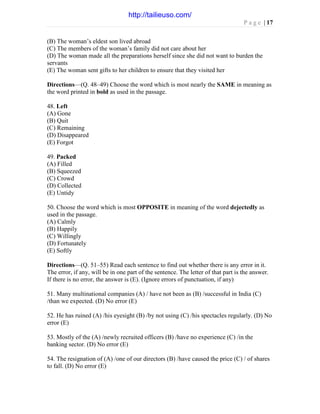 P a g e | 17
(B) The woman’s eldest son lived abroad
(C) The members of the woman’s family did not care about her
(D) The woman made all the preparations herself since she did not want to burden the
servants
(E) The woman sent gifts to her children to ensure that they visited her
Directions—(Q. 48–49) Choose the word which is most nearly the SAME in meaning as
the word printed in bold as used in the passage.
48. Left
(A) Gone
(B) Quit
(C) Remaining
(D) Disappeared
(E) Forgot
49. Packed
(A) Filled
(B) Squeezed
(C) Crowd
(D) Collected
(E) Untidy
50. Choose the word which is most OPPOSITE in meaning of the word dejectedly as
used in the passage.
(A) Calmly
(B) Happily
(C) Willingly
(D) Fortunately
(E) Softly
Directions—(Q. 51–55) Read each sentence to find out whether there is any error in it.
The error, if any, will be in one part of the sentence. The letter of that part is the answer.
If there is no error, the answer is (E). (Ignore errors of punctuation, if any)
51. Many multinational companies (A) / have not been as (B) /successful in India (C)
/than we expected. (D) No error (E)
52. He has ruined (A) /his eyesight (B) /by not using (C) /his spectacles regularly. (D) No
error (E)
53. Mostly of the (A) /newly recruited officers (B) /have no experience (C) /in the
banking sector. (D) No error (E)
54. The resignation of (A) /one of our directors (B) /have caused the price (C) / of shares
to fall. (D) No error (E)
http://tailieuso.com/
 