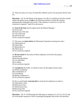 P a g e | 18
55. There are many (A) /ways of which (B) /inflation can (C) /be measured. (D) No error
(E)
Directions—(Q. 56–60) Which of the phrases (A), (B), (C) and (D) given below should
replace the phrase given in bold in the following sentence to make the sentence
grammatically meaningful and correct. If the sentence is correct as it is and ‘No
correction is required.’ mark (E) as the answer.
56. Each of the loan must be approved by the Branch Manager—
(A) Every loan
(B) Each one of the loan
(C) Any of the loan
(D) All of the loan
(E) No correction required
57. The issue was taken before the Municipal Corporation meeting last week—
(A) Taking place at
(B) Taken after
(C) Being taken in
(D) Taken up at
(E) No correction required
58. He has asked for the names of those employees involved in the project.
(A) had asked
(B) having asked about
(C) was asked that
(D) is asking
(E) no correction required
59. Considerate the traffic, it is better to leave for the airport an hour early—
(A) While considering
(B) Consideration of
(C) Considering
(D) Being considerate to
(E) No correction required
60. He is a good leader, knowing that to motivate his employees to achieve—
(A) That known when
(B) Who knows how
(C) Which knows how
(D) Knowing what
(E) No correction required
Directions—(Q. 61–65) Rearrange the following six sentences (1), (2), (3), (4), (5) and
(6) in the proper sequence to form a meaningful paragraph; then answer the questions
http://tailieuso.com/
 