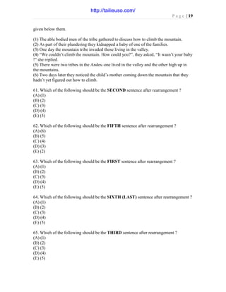P a g e | 19
given below them.
(1) The able bodied men of the tribe gathered to discuss how to climb the mountain.
(2) As part of their plundering they kidnapped a baby of one of the families.
(3) One day the mountain tribe invaded those living in the valley.
(4) “We couldn’t climb the mountain. How could you?”, they asked, “It wasn’t your baby
!” she replied.
(5) There were two tribes in the Andes–one lived in the valley and the other high up in
the mountains.
(6) Two days later they noticed the child’s mother coming down the mountain that they
hadn’t yet figured out how to climb.
61. Which of the following should be the SECOND sentence after rearrangement ?
(A) (1)
(B) (2)
(C) (3)
(D) (4)
(E) (5)
62. Which of the following should be the FIFTH sentence after rearrangement ?
(A) (6)
(B) (5)
(C) (4)
(D) (3)
(E) (2)
63. Which of the following should be the FIRST sentence after rearrangement ?
(A) (1)
(B) (2)
(C) (3)
(D) (4)
(E) (5)
64. Which of the following should be the SIXTH (LAST) sentence after rearrangement ?
(A) (1)
(B) (2)
(C) (3)
(D) (4)
(E) (5)
65. Which of the following should be the THIRD sentence after rearrangement ?
(A) (1)
(B) (2)
(C) (3)
(D) (4)
(E) (5)
http://tailieuso.com/
 