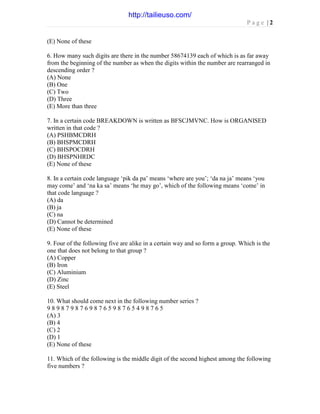 P a g e | 2
(E) None of these
6. How many such digits are there in the number 58674139 each of which is as far away
from the beginning of the number as when the digits within the number are rearranged in
descending order ?
(A) None
(B) One
(C) Two
(D) Three
(E) More than three
7. In a certain code BREAKDOWN is written as BFSCJMVNC. How is ORGANISED
written in that code ?
(A) PSHBMCDRH
(B) BHSPMCDRH
(C) BHSPOCDRH
(D) BHSPNHRDC
(E) None of these
8. In a certain code language ‘pik da pa’ means ‘where are you’; ‘da na ja’ means ‘you
may come’ and ‘na ka sa’ means ‘he may go’, which of the following means ‘come’ in
that code language ?
(A) da
(B) ja
(C) na
(D) Cannot be determined
(E) None of these
9. Four of the following five are alike in a certain way and so form a group. Which is the
one that does not belong to that group ?
(A) Copper
(B) Iron
(C) Aluminium
(D) Zinc
(E) Steel
10. What should come next in the following number series ?
9 8 9 8 7 9 8 7 6 9 8 7 6 5 9 8 7 6 5 4 9 8 7 6 5
(A) 3
(B) 4
(C) 2
(D) 1
(E) None of these
11. Which of the following is the middle digit of the second highest among the following
five numbers ?
http://tailieuso.com/
 