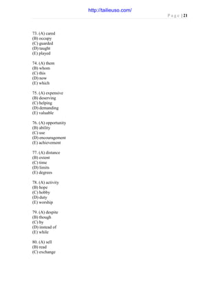 P a g e | 21
73. (A) cared
(B) occupy
(C) guarded
(D) taught
(E) played
74. (A) them
(B) whom
(C) this
(D) now
(E) which
75. (A) expensive
(B) deserving
(C) helping
(D) demanding
(E) valuable
76. (A) opportunity
(B) ability
(C) use
(D) encouragement
(E) achievement
77. (A) distance
(B) extent
(C) time
(D) limits
(E) degrees
78. (A) activity
(B) hope
(C) hobby
(D) duty
(E) worship
79. (A) despite
(B) though
(C) by
(D) instead of
(E) while
80. (A) sell
(B) read
(C) exchange
http://tailieuso.com/
 