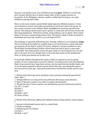 P a g e | 23
because it can quickly erase years of hardwon personal gains. Inflation is cruel to the
poor, because families have to spend a larger share of their meagre incomes on
necessities. In the Philippines, farmers, unable to afford fuel for tractors, use water
buffaloes to plough their fields.
But to avoid unrest, leaders cannot blindly adopt rigid anti-inflation measures. Voters
won’t hesitate to remove from office any politician who doesn’t deliver the goods. So
they cannot overreact to the inflation threat and scale down economic growth in the
process. Developing nations need to grow quickly to create jobs and increase incomes for
their large populations. With prices soaring, doing nothing is not an option. Most central
banks in Asia have started raising interest rates. The Reserve Bank of India increased its
benchmark rate twice last month to a six year high of 8•5%.
The challenge is especially difficult because currently, inflation is not of domestic origin.
Prices are being driven higher by a global surge in oil and food prices, which individual
governments can do little to control. Of course, inflation is not just a problem in Asia.
World Bank President Robert Zoellick called rising food and oil prices a man-made
‘catastrophe’ that could quickly reverse the gains made in overcoming poverty over the
past seven years. For now, though, there is more talk than action on the international
front, so Asian governments are on their own.
Even though inflation throughout the region is likely to continue to rise in coming
months, no one is expecting an economic calamity. According to the Asian Development
Bank Asian countries have large hard currency reserves and relatively healthy banks, and
so are far better prepared to absorb external shocks than they were during the region’s
last recession ten years ago. Asian policymakers have learned their lessons and are more
alert.
1. Which of the following can be said about Asian economies during the period from
2003- 2007 ?
1. Though inflation was rising at the time politicians did not pay much attention.
2. Many of the poor countries were able to compete internationally.
3. The growth rate of Asian countries was facilitated by growth in advanced countries.
(A) All 1, 2, and 3
(B) Only 1
(C) Only 2
(D) Both 1 and 2
(E) None of these
2. Which of the following is not an anti-inflation measure being used by Asian countries
?
1. Increase in benchmark interest rate by a central bank.
2. Checks on lending.
3. Subsidising fuel for farmers.
(A) Only 3
(B) Both 1 and 2
http://tailieuso.com/
 