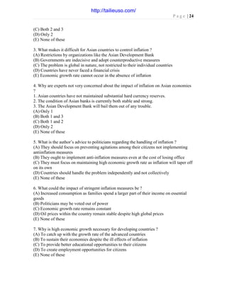 P a g e | 24
(C) Both 2 and 3
(D) Only 2
(E) None of these
3. What makes it difficult for Asian countries to control inflation ?
(A) Restrictions by organizations like the Asian Development Bank
(B) Governments are indecisive and adopt counterproductive measures
(C) The problem is global in nature, not restricted to their individual countries
(D) Countries have never faced a financial crisis
(E) Economic growth rate cannot occur in the absence of inflation
4. Why are experts not very concerned about the impact of inflation on Asian economies
?
1. Asian countries have not maintained substantial hard currency reserves.
2. The condition of Asian banks is currently both stable and strong.
3. The Asian Development Bank will bail them out of any trouble.
(A) Only 1
(B) Both 1 and 3
(C) Both 1 and 2
(D) Only 2
(E) None of these
5. What is the author’s advice to politicians regarding the handling of inflation ?
(A) They should focus on preventing agitations among their citizens not implementing
antiinflation measures
(B) They ought to implement anti-inflation measures even at the cost of losing office
(C) They must focus on maintaining high economic growth rate as inflation will taper off
on its own
(D) Countries should handle the problem independently and not collectively
(E) None of these
6. What could the impact of stringent inflation measures be ?
(A) Increased consumption as families spend a larger part of their income on essential
goods
(B) Politicians may be voted out of power
(C) Economic growth rate remains constant
(D) Oil prices within the country remain stable despite high global prices
(E) None of these
7. Why is high economic growth necessary for developing countries ?
(A) To catch up with the growth rate of the advanced countries
(B) To sustain their economies despite the ill effects of inflation
(C) To provide better educational opportunities to their citizens
(D) To create employment opportunities for citizens
(E) None of these
http://tailieuso.com/
 