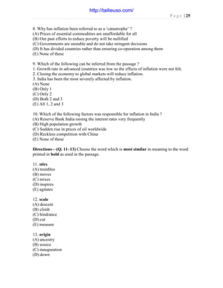 P a g e | 25
8. Why has inflation been referred to as a ‘catastrophe’ ?
(A) Prices of essential commodities are unaffordable for all
(B) Our past efforts to reduce poverty will be nullified
(C) Governments are unstable and do not take stringent decisions
(D) It has divided countries rather than ensuring co-operation among them
(E) None of these
9. Which of the following can be inferred from the passage ?
1. Growth rate in advanced countries was low so the effects of inflation were not felt.
2. Closing the economy to global markets will reduce inflation.
3. India has been the most severely affected by inflation.
(A) None
(B) Only 1
(C) Only 2
(D) Both 2 and 3
(E) All 1, 2 and 3
10. Which of the following factors was responsible for inflation in India ?
(A) Reserve Bank India raising the interest rates very frequently
(B) High population growth
(C) Sudden rise in prices of oil worldwide
(D) Reckless competition with China
(E) None of these
Directions—(Q. 11–13) Choose the word which is most similar in meaning to the word
printed in bold as used in the passage.
11. stirs
(A) trembles
(B) moves
(C) mixes
(D) inspires
(E) agitates
12. scale
(A) descent
(B) climb
(C) hindrance
(D) cut
(E) measure
13. origin
(A) ancestry
(B) source
(C) inauguration
(D) down
http://tailieuso.com/
 