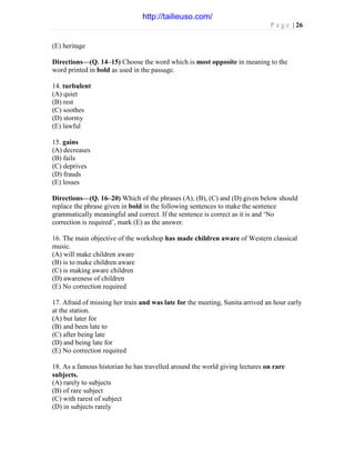 P a g e | 26
(E) heritage
Directions—(Q. 14–15) Choose the word which is most opposite in meaning to the
word printed in bold as used in the passage.
14. turbulent
(A) quiet
(B) rest
(C) soothes
(D) stormy
(E) lawful
15. gains
(A) decreases
(B) fails
(C) deprives
(D) frauds
(E) losses
Directions—(Q. 16–20) Which of the phrases (A), (B), (C) and (D) given below should
replace the phrase given in bold in the following sentences to make the sentence
grammatically meaningful and correct. If the sentence is correct as it is and ‘No
correction is required’, mark (E) as the answer.
16. The main objective of the workshop has made children aware of Western classical
music.
(A) will make children aware
(B) is to make children aware
(C) is making aware children
(D) awareness of children
(E) No correction required
17. Afraid of missing her train and was late for the meeting, Sunita arrived an hour early
at the station.
(A) but later for
(B) and been late to
(C) after being late
(D) and being late for
(E) No correction required
18. As a famous historian he has travelled around the world giving lectures on rare
subjects.
(A) rarely to subjects
(B) of rare subject
(C) with rarest of subject
(D) in subjects rarely
http://tailieuso.com/
 