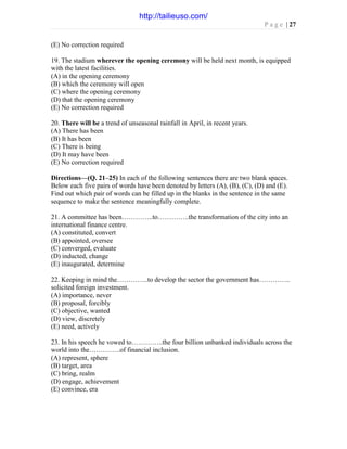 P a g e | 27
(E) No correction required
19. The stadium wherever the opening ceremony will be held next month, is equipped
with the latest facilities.
(A) in the opening ceremony
(B) which the ceremony will open
(C) where the opening ceremony
(D) that the opening ceremony
(E) No correction required
20. There will be a trend of unseasonal rainfall in April, in recent years.
(A) There has been
(B) It has been
(C) There is being
(D) It may have been
(E) No correction required
Directions—(Q. 21–25) In each of the following sentences there are two blank spaces.
Below each five pairs of words have been denoted by letters (A), (B), (C), (D) and (E).
Find out which pair of words can be filled up in the blanks in the sentence in the same
sequence to make the sentence meaningfully complete.
21. A committee has been…………..to…………..the transformation of the city into an
international finance centre.
(A) constituted, convert
(B) appointed, oversee
(C) converged, evaluate
(D) inducted, change
(E) inaugurated, determine
22. Keeping in mind the…………..to develop the sector the government has…………..
solicited foreign investment.
(A) importance, never
(B) proposal, forcibly
(C) objective, wanted
(D) view, discretely
(E) need, actively
23. In his speech he vowed to…………..the four billion unbanked individuals across the
world into the…………..of financial inclusion.
(A) represent, sphere
(B) target, area
(C) bring, realm
(D) engage, achievement
(E) convince, era
http://tailieuso.com/
 