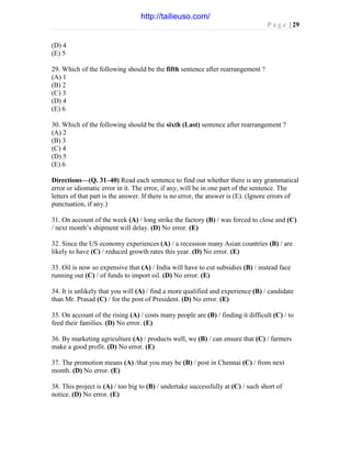P a g e | 29
(D) 4
(E) 5
29. Which of the following should be the fifth sentence after rearrangement ?
(A) 1
(B) 2
(C) 3
(D) 4
(E) 6
30. Which of the following should be the sixth (Last) sentence after rearrangement ?
(A) 2
(B) 3
(C) 4
(D) 5
(E) 6
Directions—(Q. 31–40) Read each sentence to find out whether there is any grammatical
error or idiomatic error in it. The error, if any, will be in one part of the sentence. The
letters of that part is the answer. If there is no error, the answer is (E). (Ignore errors of
punctuation, if any.)
31. On account of the week (A) / long strike the factory (B) / was forced to close and (C)
/ next month’s shipment will delay. (D) No error. (E)
32. Since the US economy experiences (A) / a recession many Asian countries (B) / are
likely to have (C) / reduced growth rates this year. (D) No error. (E)
33. Oil is now so expensive that (A) / India will have to cut subsidies (B) / instead face
running out (C) / of funds to import oil. (D) No error. (E)
34. It is unlikely that you will (A) / find a more qualified and experience (B) / candidate
than Mr. Prasad (C) / for the post of President. (D) No error. (E)
35. On account of the rising (A) / costs many people are (B) / finding it difficult (C) / to
feed their families. (D) No error. (E)
36. By marketing agriculture (A) / products well, we (B) / can ensure that (C) / farmers
make a good profit. (D) No error. (E)
37. The promotion means (A) /that you may be (B) / post in Chennai (C) / from next
month. (D) No error. (E)
38. This project is (A) / too big to (B) / undertake successfully at (C) / such short of
notice. (D) No error. (E)
http://tailieuso.com/
 