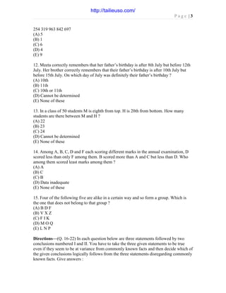 P a g e | 3
254 319 963 842 697
(A) 5
(B) 1
(C) 6
(D) 4
(E) 9
12. Meeta correctly remembers that her father’s birthday is after 8th July but before 12th
July. Her brother correctly remembers that their father’s birthday is after 10th July but
before 15th July. On which day of July was definitely their father’s birthday ?
(A) 10th
(B) 11th
(C) 10th or 11th
(D) Cannot be determined
(E) None of these
13. In a class of 50 students M is eighth from top. H is 20th from bottom. How many
students are there between M and H ?
(A) 22
(B) 23
(C) 24
(D) Cannot be determined
(E) None of these
14. Among A, B, C, D and F each scoring different marks in the annual examination, D
scored less than only F among them. B scored more than A and C but less than D. Who
among them scored least marks among them ?
(A) A
(B) C
(C) B
(D) Data inadequate
(E) None of these
15. Four of the following five are alike in a certain way and so form a group. Which is
the one that does not belong to that group ?
(A) B D F
(B) V X Z
(C) F I K
(D) M O Q
(E) L N P
Directions—(Q. 16-22) In each question below are three statements followed by two
conclusions numbered I and II. You have to take the three given statements to be true
even if they seem to be at variance from commonly known facts and then decide which of
the given conclusions logically follows from the three statements disregarding commonly
known facts. Give answers :
http://tailieuso.com/
 