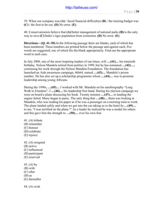P a g e | 30
39. When our company was (A) / faced financial difficulties (B) / the training budget was
(C) / the first to be cut. (D) No error. (E)
40. Conservationists believe that (A)/better management of national parks (B)/is the only
way to save (C)/India’s tiger population from extinction. (D) No error. (E)
Directions—(Q. 41–50) In the following passage there are blanks, each of which has
been numbered. These numbers are printed below the passage and against each, five
words are suggested, one of which fits the blank appropriately. Find out the appropriate
word in each case.
In July 2008, one of the most inspiring leaders of our times, will …(41)… his ninetieth
birthday. Nelson Mandela retired from politics in 1999, but he has remained …(42)…,
continuing his work through the Nelson Mandela Foundation. The foundation has
launched an Aids awareness campaign, 46664, named …(43)… Mandela’s prison
number. He has also set up a scholarship programme whose …(44)… was to promote
leadership among young Africans.
During the 1990s, …(45)… I worked with Mr. Mandela on his autobiography “Long
Walk to Freedom”, I …(46)… his leadership first hand. During his election campaign we
were on board a plane discussing his book. Twenty minutes …(47)… to landing the
engine failed. Many began to panic. The only thing that …(48)… them was looking at
Mandela, who was reading his paper as if he was a passenger on a morning train to work.
The plane landed safely and when we got into the car taking us to the hotel he …(49)…
to me, “I was terrified on the plane !” As a leader he realized he was a model for others
and this gave him the strength to …(50)… over his own fear.
41. (A) tribute
(B) remember
(C) honour
(D) celebrate
(E) rejoice
42. (A) resigned
(B) active
(C) influenced
(D) participant
(E) reserved
43. (A) by
(B) with
(C) after
(D) as
(E) thereafter
44. (A) wish
http://tailieuso.com/
 