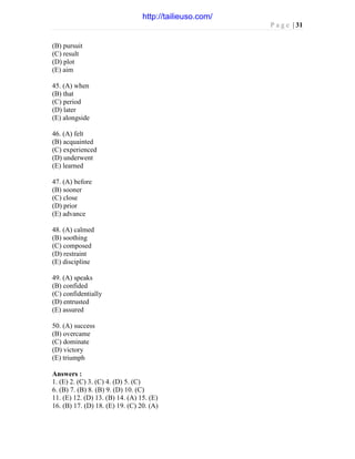 P a g e | 31
(B) pursuit
(C) result
(D) plot
(E) aim
45. (A) when
(B) that
(C) period
(D) later
(E) alongside
46. (A) felt
(B) acquainted
(C) experienced
(D) underwent
(E) learned
47. (A) before
(B) sooner
(C) close
(D) prior
(E) advance
48. (A) calmed
(B) soothing
(C) composed
(D) restraint
(E) discipline
49. (A) speaks
(B) confided
(C) confidentially
(D) entrusted
(E) assured
50. (A) success
(B) overcame
(C) dominate
(D) victory
(E) triumph
Answers :
1. (E) 2. (C) 3. (C) 4. (D) 5. (C)
6. (B) 7. (B) 8. (B) 9. (D) 10. (C)
11. (E) 12. (D) 13. (B) 14. (A) 15. (E)
16. (B) 17. (D) 18. (E) 19. (C) 20. (A)
http://tailieuso.com/
 